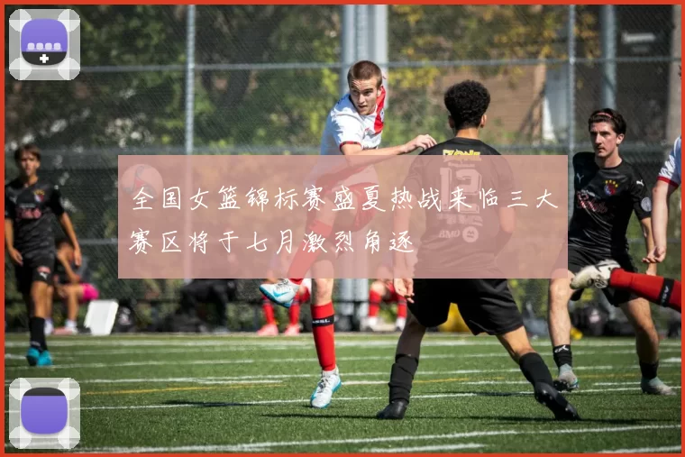 全国女篮锦标赛盛夏热战来临三大赛区将于七月激烈角逐