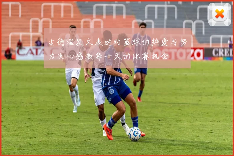 古德温发文表达对篮球的热爱与努力决心感激每一天的比赛机会